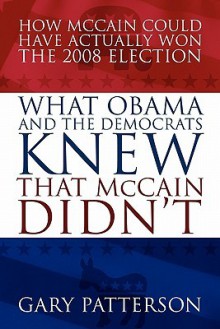 What Obama and the Democrats Knew That McCain Didn't: How McCain Could Have Actually Won the 2008 Election - Gary Patterson