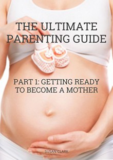 The Ultimate Parenting Guide: Part I: Getting Ready To Become A Mother - Susan Clark