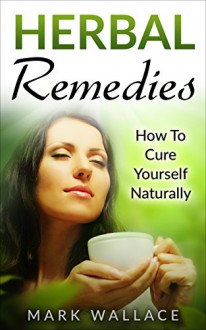 Herbal Remedies: How To Cure Yourself Naturally (Herbal Remedies,Herbal Medicine,Holistic,Alternative Medicine,Natural Healing,Cure,homeopathy) - Mark Wallace