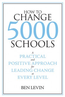 How to Change 5000 Schools: A Practical and Positive Approach for Leading Change at Every Level - Ben Levin