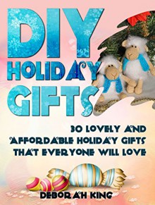 DIY Holiday Gifts: 30 Lovely and Affordable Holiday Gifts That Everyone Will Love (DIY Holiday Gifts, DIY Projects, DIY Books) - Deborah King