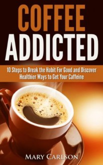 Coffee Addicted - 10 Steps to Break the Habit For Good and Discover Healthier Ways to Get Your Caffeine - Mary Carlson