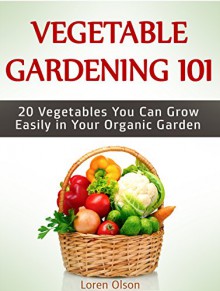 Vegetable Gardening 101: 20 Vegetables You Can Grow Easily in Your Organic Garden (Vegetable Gardening 101, Vegetable Gardening books, growing vegetables) - Loren Olson