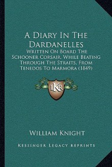 A Diary In The Dardanelles: Written On Board The Schooner Corsair, While Beating Through The Straits, From Tenedos To Marmora (1849) - William Angus Knight