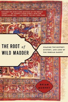 The Root of Wild Madder: Chasing the History, Mystery, and Lore of the Persian Carpet - Brian Murphy