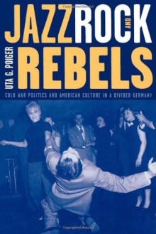 Jazz, Rock, and Rebels: Cold War Politics and American Culture in a Divided Germany (Studies on the History of Society and Culture) - Uta G. Poiger