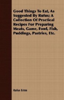 Good Things to Eat, as Suggested by Rufus; A Collection of Practical Recipes for Preparing Meats, Game, Fowl, Fish, Puddings, Pastries, Etc - Rufus Estes