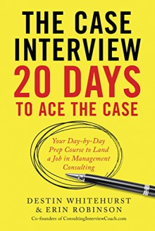 The Case Interview: 20 Days to Ace the Case: Your Day-by-Day Prep Course to Land a Job in Management Consulting - Destin Whitehurst, Erin Robinson