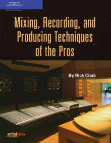 Mixing, Recording, and Producing Techniques of the Pros - Rick Clark