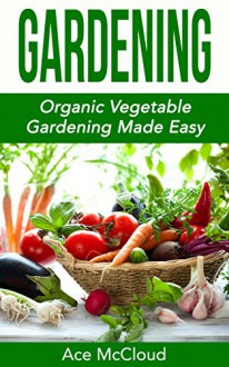 Gardening: Organic Vegetable Gardening Made Easy (Organic Vegetable Gardening Guide For Beginners Including Planning Planting And Growing Garden Fresh Produce) - Ace McCloud