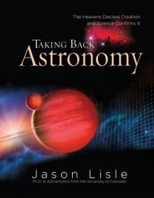 Taking Back Astronomy: The Heavens Declare Creation and Science Confirms It - Jason Lisle