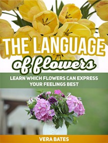 The Language Of Flowers: Learn Which Flowers can Express Your Feelings Best (Language of flowers, Understanding flowers and flowering, Secret Meanings of Flowers) - Vera Bates