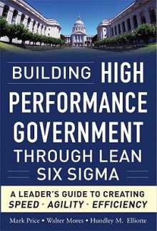 Building High Performance Government Through Lean Six Sigma: A Leader's Guide to Creating Speed, Agility, and Efficiency - Mark Price, Walter Mores, Hundley M. Elliotte