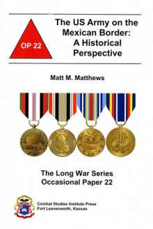 The US Army on the Mexican Border: A Historical Perspective: A Historical Perspective - Matt M. Matthews, (U.S.) Combat Studies Institute, Combat Studies Institute