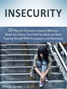 Insecurity: 20 Ways to Overcome Insecure Behavior. Break the Chains That Hold You Back and Start Treating Yourself With Acceptance and Generosity (Insecurity, ... insecurity, How to build self esteem) - Wendy Larson