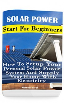 Solar Power: Start For Beginners: How To Setup Your Personal Solar Power System And Supply Your Home With Electricity: (Energy Independence, Lower Bills ... Grid Living) (Self Reliance, Solar Energy) - Nathan Eliot