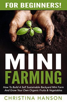 Mini Farming: For Beginners! - How To Build A Self Sustainable Backyard Mini Farm And Grow Your Own Organic Fruits & Vegetables (Urban Gardening, Backyard Farming, Home Gardening) - Christina Hanson