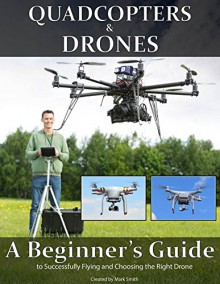 Quadcopters and Drones: A Beginner's Guide to Successfully Flying and Choosing the Right Drone - Mark Smith