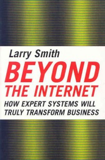 Beyond the Internet: How Expert Systems Will Truly Transform Business - Larry W. Smith