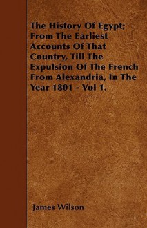 The History of Egypt; From the Earliest Accounts of That Country, Till the Expulsion of the French from Alexandria, in the Year 1801 - Vol 1 - James Wilson