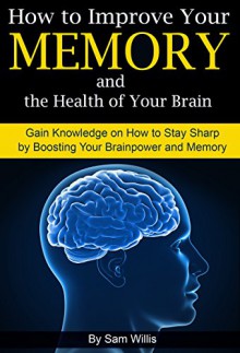 How to Improve Your Memory and the Health of Your Brain: Gain Knowledge on How to Stay Sharp by Boosting Your Brainpower and Memory - Sam Willis