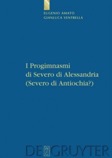 I Progimnasmi Di Severo Di Alessandria (Severo Di Antiochia?): Introduzione, Traduzione E Commento - Eugenio Amato, Gianluca Ventrella