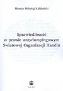 Sprawiedliwość w prawie antydumpingowym Światowej Organizacji Handlu - Marcin Mikołaj Kałduński