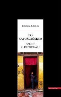 Po Kapuścińskim. Szkice o reportażu - Urszula Glensk