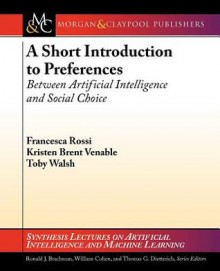 A Short Introduction to Preferences: Between Artificial Intelligence and Social Choice - Francesca Rossi, Kristen Brent Venable, Toby Walsh