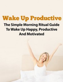 Wake Up Productive - The Simple Morning Ritual Guide To Being Productive and Motivated (Morning Ritual, Morning Routine, Productive Thinking, Wake Up Successful, Wake Up Call) - John Rogers