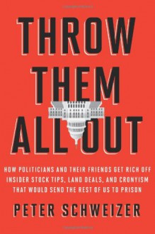 Throw Them All Out: How Politicians and Their Friends Get Rich Off of Insider Stock Tips, Land Deals, and Cronyism That Would Send the Rest of Us to Prison - Peter Schweizer