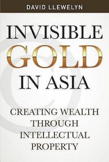 Invisible Gold in Asia: Creating Wealth Through Intellectual Property - David Llewelyn