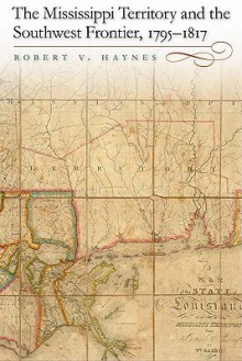 The Mississippi Territory and the Southwest Frontier, 1795-1817 - Robert Haynes