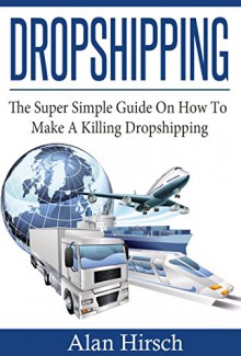 Dropshipping: The Super Simple Guide On How To Make A Killing Dropshipping (Dropshpping for Beginners, Dropshipping Suppliers, Dropshipping Guide, Dropshipping List Book 1) - Alan Hirsch