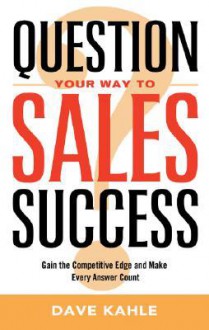 Question Your Way to Sales Success: Gain the Competitive Edge and Make Every Answer Count - Dave Kahle