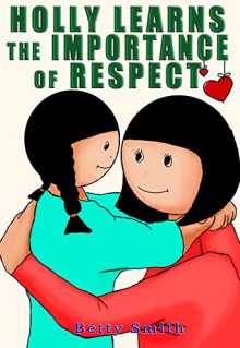 Holly Learns The Importance Of Respect: Discover The Easiest Way To Teach Your Children Respect You - Betty Smith