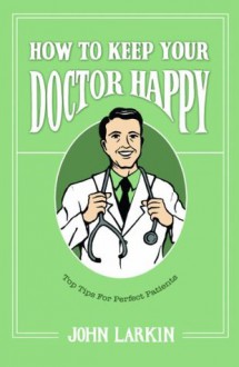 How to Keep Your Doctor Happy: Top Tips for Perfect Patients - John Larkin, Victoria Fifield