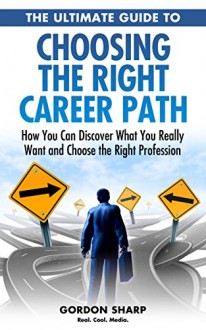 The Ultimate Guide to Choosing the Right Career Path - How You Can Discover What You Really Want and Choose the Right Profession - Gordon Sharp