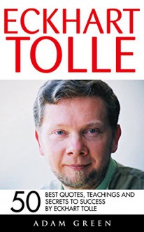 Eckhart Tolle: 50 Best Quotes, Teachings And Secrets To Success By Eckhart Tolle (The Power of Now, A New Earth) - Adam Green