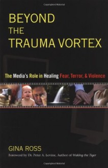 Beyond the Trauma Vortex: The Media's Role in Healing Fear, Terror, and Violence - Gina Ross, Peter A. Levine