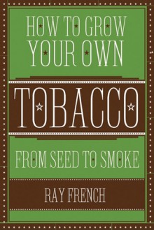 How to Grow Your Own Tobacco: From Seed to Smoke - Ray French