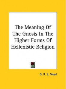 The Meaning of the Gnosis in the Higher Forms of Hellenistic Religion - G.R.S. Mead