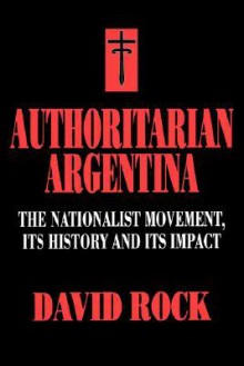 Authoritarian Argentina: The Nationalist Movement, Its History and Its Impact - David Rock