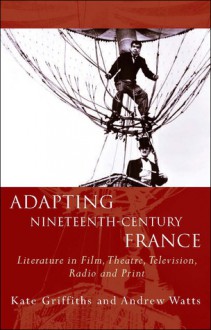 Adapting Nineteenth-Century France: Literature in Film, Theatre, Television, Radio and Print - Kate Griffiths, Andrew Watts