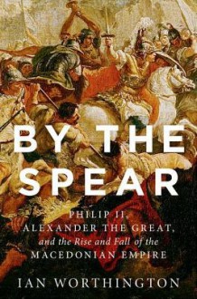 By the Spear: Philip II, Alexander the Great, and the Rise and Fall of the Macedonian Empire - Ian Worthington