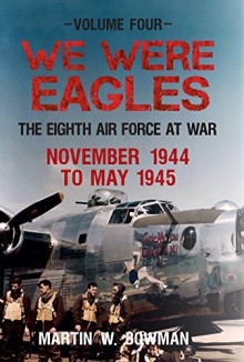 We Were Eagles Volume 4: The Eight Air Force at War November 44 - May 45 - Martin Bowman