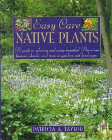 Easy Care Native Plants: A Guide to Selecting and Using Beautiful American Flowers, Shrubs, and Trees in Gardens and Landscapes - Patricia A. Taylor