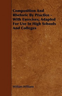 Composition and Rhetoric by Practice - With Exercises, Adapted for Use in High Schools and Colleges - William Williams