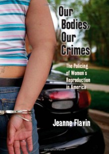 Our Bodies, Our Crimes: The Policing of Women's Reproduction in America - Jeanne Flavin