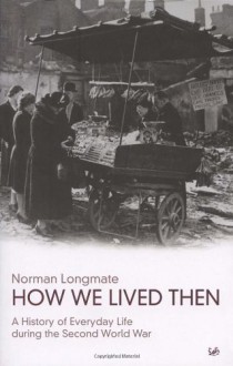 How We Lived Then: A History of Everyday Life During the Second World War - Norman Longmate